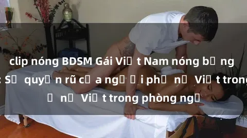 clip nóng BDSM Gái Việt Nam nóng bỏng khi làm tình: Sự quyến rũ của người phụ nữ Việt trong phòng ngủ