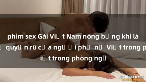 phim sex Gái Việt Nam nóng bỏng khi làm tình: Sự quyến rũ của người phụ nữ Việt trong phòng ngủ