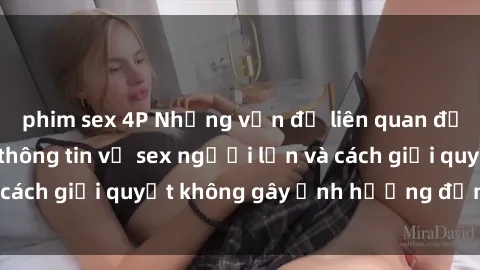 phim sex 4P Những vấn đề liên quan đến việc tiếp cận thông tin về sex người lớn và cách giải quyết không gây ảnh hưởng đến trẻ em