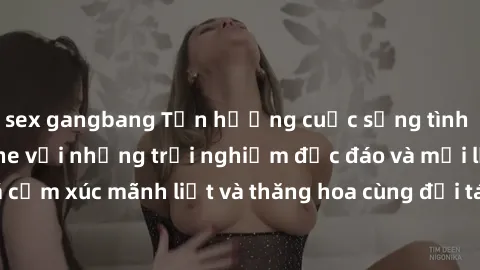 sex gangbang Tận hưởng cuộc sống tình dục online không che với những trải nghiệm độc đáo và mới lạ. Khám phá cảm xúc mãnh liệt và thăng hoa cùng đối tác tại các trang web chuyên nghiệp.