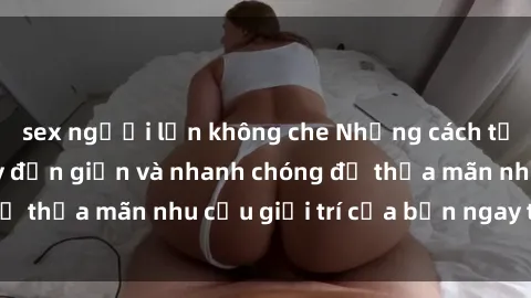 sex người lớn không che Những cách tải phim sex về máy đơn giản và nhanh chóng để thỏa mãn nhu cầu giải trí của bạn ngay tại nhà