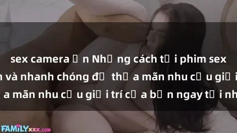 sex camera ẩn Những cách tải phim sex về máy đơn giản và nhanh chóng để thỏa mãn nhu cầu giải trí của bạn ngay tại nhà