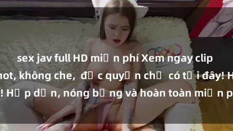 sex jav full HD miễn phí Xem ngay clip sex không che cực hot, không che,  độc quyền chỉ có tại đây! Hấp dẫn, nóng bỏng và hoàn toàn miễn phí, không thể bỏ qua!