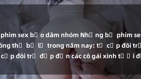 phim sex bạo dâm nhóm Những bộ phim sex JAV hot nhất không thể bỏ lỡ trong năm nay: từ cặp đôi trẻ đẹp đến các cô gái xinh tươi đầy sức hút.