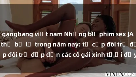 gangbang việt nam Những bộ phim sex JAV hot nhất không thể bỏ lỡ trong năm nay: từ cặp đôi trẻ đẹp đến các cô gái xinh tươi đầy sức hút.