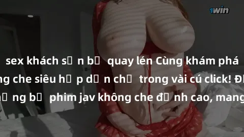 sex khách sạn bị quay lén Cùng khám phá thế giới jav không che siêu hấp dẫn chỉ trong vài cú click! Đắm chìm trong những bộ phim jav không che đỉnh cao, mang lại trải nghiệm thú vị và đầy kích thích.
