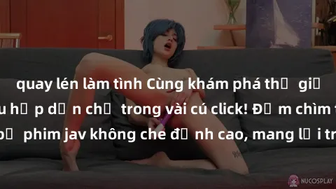 quay lén làm tình Cùng khám phá thế giới jav không che siêu hấp dẫn chỉ trong vài cú click! Đắm chìm trong những bộ phim jav không che đỉnh cao, mang lại trải nghiệm thú vị và đầy kích thích.