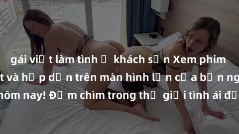 gái việt làm tình ở khách sạn Xem phim JAV vietsub mới nhất và hấp dẫn trên màn hình lớn của bạn ngay hôm nay! Đắm chìm trong thế giới tình ái đầy nóng bỏng và kích thích.