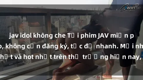 jav idol không che Tải phim JAV miễn phí chất lượng cao, không cần đăng ký, tốc độ nhanh. Mới nhất và hot nhất trên thị trường hiện nay, cập nhật hàng ngày.