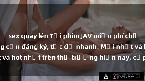 sex quay lén Tải phim JAV miễn phí chất lượng cao, không cần đăng ký, tốc độ nhanh. Mới nhất và hot nhất trên thị trường hiện nay, cập nhật hàng ngày.