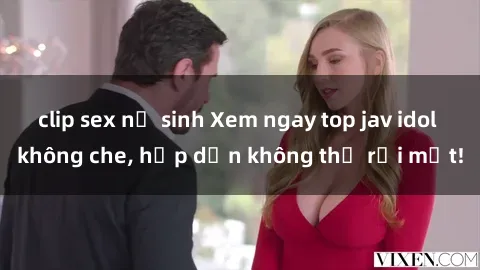 clip sex nữ sinh Xem ngay top jav idol không che, hấp dẫn không thể rời mắt!