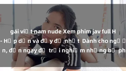 gái việt nam nude Xem phim jav full HD online miễn phí - Hấp dẫn và đầy đủ nhất  Dành cho người lớn, đến ngay để trải nghiệm những bộ phim hấp dẫn và hấp dẫn.