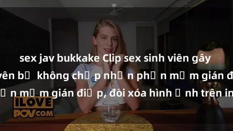 sex jav bukkake Clip sex sinh viên gây sốt mạng xã hội: Tuyên bố không chấp nhận phần mềm gián điệp, đòi xóa hình ảnh trên internet