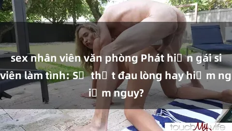 sex nhân viên văn phòng Phát hiện gái sinh viên làm tình: Sự thật đau lòng hay hiểm nguy?