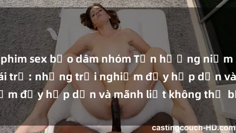 phim sex bạo dâm nhóm Tận hưởng niềm vui của sex với gái trẻ: những trải nghiệm đầy hấp dẫn và mãnh liệt không thể bỏ lỡ