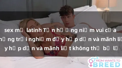 sex mỹ latinh Tận hưởng niềm vui của sex với gái trẻ: những trải nghiệm đầy hấp dẫn và mãnh liệt không thể bỏ lỡ