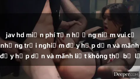 jav hd miễn phí Tận hưởng niềm vui của sex với gái trẻ: những trải nghiệm đầy hấp dẫn và mãnh liệt không thể bỏ lỡ