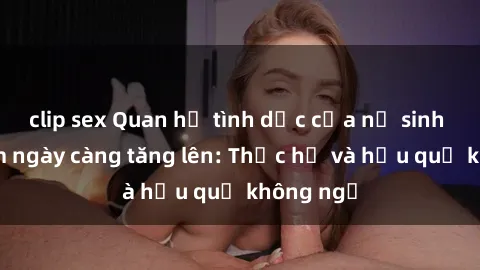 clip sex Quan hệ tình dục của nữ sinh Việt Nam ngày càng tăng lên: Thực hư và hậu quả không ngờ