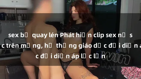 sex bị quay lén Phát hiện clip sex nữ sinh gây sốc trên mạng, hệ thống giáo dục đối diện áp lực lớn