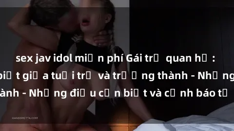 sex jav idol miễn phí Gái trẻ quan hệ: Mối quan hệ khác biệt giữa tuổi trẻ và trưởng thành - Những điều cần biết và cảnh báo từ chuyên gia