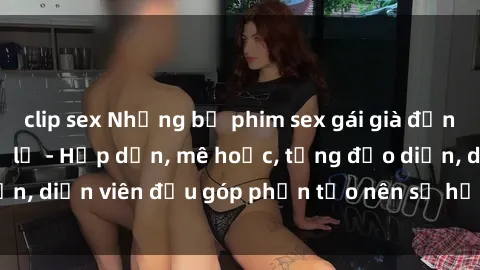 clip sex Những bộ phim sex gái già đỉnh cao không thể bỏ lỡ - Hấp dẫn, mê hoặc, từng đạo diễn, diễn viên đều góp phần tạo nên sự hấp dẫn, kích thích.