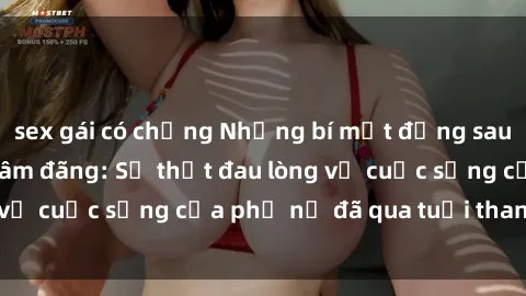 sex gái có chồng Những bí mật đằng sau vẻ ngoài gái già dâm đãng: Sự thật đau lòng về cuộc sống của phụ nữ đã qua tuổi thanh xuân