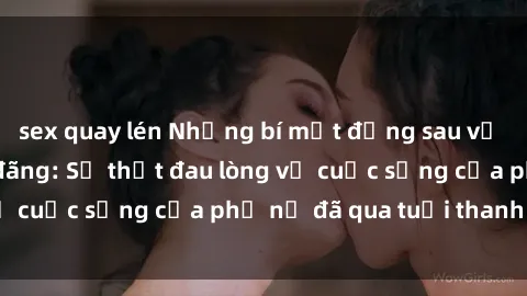 sex quay lén Những bí mật đằng sau vẻ ngoài gái già dâm đãng: Sự thật đau lòng về cuộc sống của phụ nữ đã qua tuổi thanh xuân