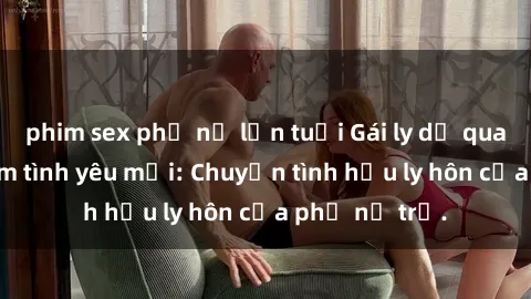 phim sex phụ nữ lớn tuổi Gái ly dị quan hệ tìm kiếm tình yêu mới: Chuyện tình hậu ly hôn của phụ nữ trẻ.