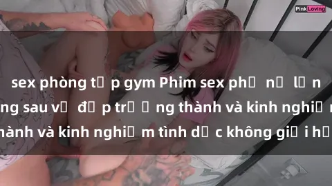 sex phòng tập gym Phim sex phụ nữ lớn tuổi: Sức hút đằng sau vẻ đẹp trưởng thành và kinh nghiệm tình dục không giới hạn
