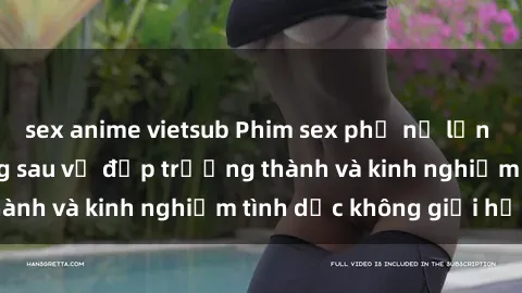 sex anime vietsub Phim sex phụ nữ lớn tuổi: Sức hút đằng sau vẻ đẹp trưởng thành và kinh nghiệm tình dục không giới hạn