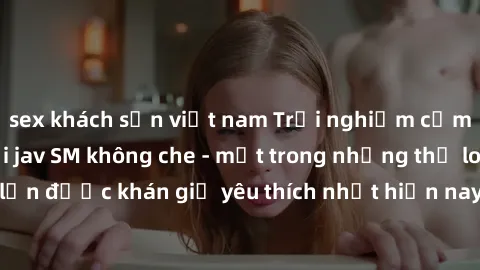 sex khách sạn việt nam Trải nghiệm cảm xúc thăng hoa với jav SM không che - một trong những thể loại phim người lớn được khán giả yêu thích nhất hiện nay. Đảm bảo đem lại sự hấp dẫn, kích thích tối đa