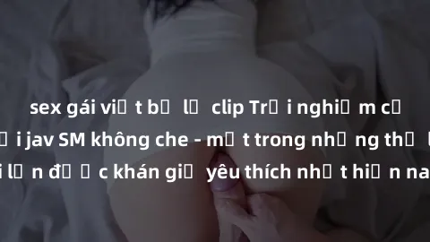 sex gái việt bị lộ clip Trải nghiệm cảm xúc thăng hoa với jav SM không che - một trong những thể loại phim người lớn được khán giả yêu thích nhất hiện nay. Đảm bảo đem lại sự hấp dẫn, kích thích tối đ