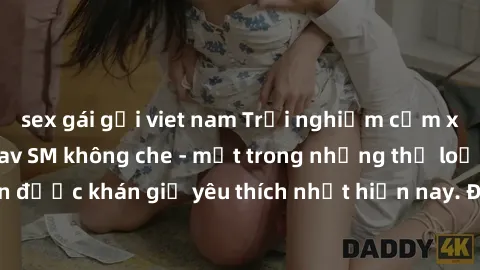 sex gái gọi viet nam Trải nghiệm cảm xúc thăng hoa với jav SM không che - một trong những thể loại phim người lớn được khán giả yêu thích nhất hiện nay. Đảm bảo đem lại sự hấp dẫn, kích thích tối đa c