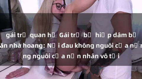gái trẻ quan hệ Gái trẻ bị hiếp dâm bạo lực trong căn nhà hoang: Nỗi đau không nguôi của nạn nhân vô tội