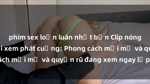 phim sex loạn luân nhật bản Clip nóng BDSM khiến người xem phát cuồng: Phong cách mới mẻ và quyến rũ đáng xem ngay lập tức!