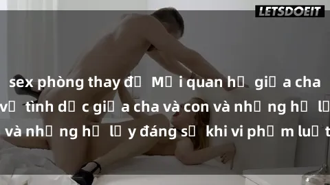 sex phòng thay đồ Mối quan hệ giữa cha và con: Sự thật về tình dục giữa cha và con và những hệ lụy đáng sợ khi vi phạm luật pháp.