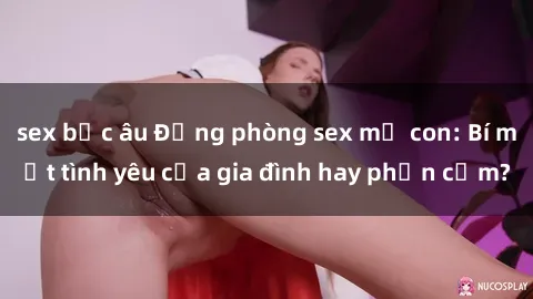 sex bắc âu Động phòng sex mẹ con: Bí mật tình yêu của gia đình hay phản cảm?