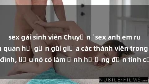 sex gái sinh viên Chuyện `sex anh em ruột` - Đề cập đến quan hệ gần gũi giữa các thành viên trong gia đình, liệu nó có làm ảnh hưởng đến tình cảm gia đình hay không?