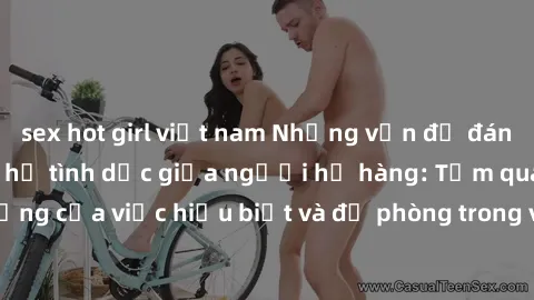 sex hot girl việt nam Những vấn đề đáng quan tâm về quan hệ tình dục giữa người họ hàng: Tầm quan trọng của việc hiểu biết và đề phòng trong việc tiếp xúc trong gia đình.