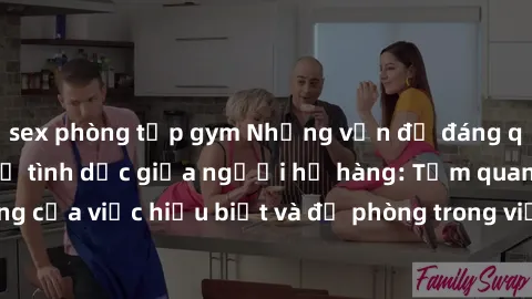 sex phòng tập gym Những vấn đề đáng quan tâm về quan hệ tình dục giữa người họ hàng: Tầm quan trọng của việc hiểu biết và đề phòng trong việc tiếp xúc trong gia đình.