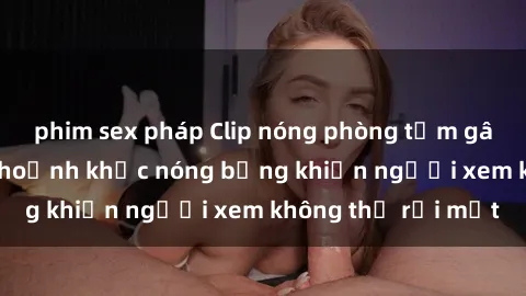 phim sex pháp Clip nóng phòng tắm gây sốt: Cận cảnh khoảnh khắc nóng bỏng khiến người xem không thể rời mắt