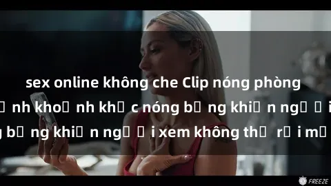 sex online không che Clip nóng phòng tắm gây sốt: Cận cảnh khoảnh khắc nóng bỏng khiến người xem không thể rời mắt