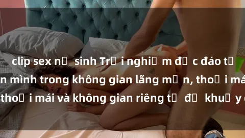 clip sex nữ sinh Trải nghiệm độc đáo tại sex nhà nghỉ: ẩn mình trong không gian lãng mạn, thoải mái và không gian riêng tư để khuấy động tình ái.