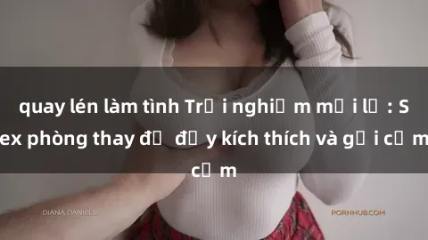 quay lén làm tình Trải nghiệm mới lạ: Sex phòng thay đồ đầy kích thích và gợi cảm