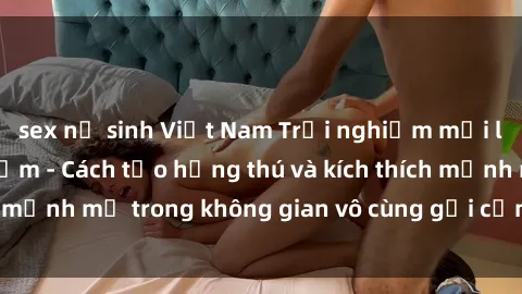 sex nữ sinh Việt Nam Trải nghiệm mới lạ với sex phòng tắm - Cách tạo hứng thú và kích thích mạnh mẽ trong không gian vô cùng gợi cảm và lãng mạn