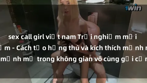 sex call girl việt nam Trải nghiệm mới lạ với sex phòng tắm - Cách tạo hứng thú và kích thích mạnh mẽ trong không gian vô cùng gợi cảm và lãng mạn