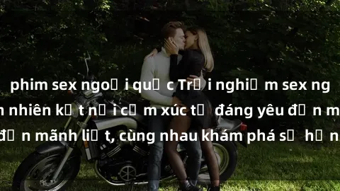 phim sex ngoại quốc Trải nghiệm sex ngoài trời: Khi thiên nhiên kết nối cảm xúc từ đáng yêu đến mãnh liệt, cùng nhau khám phá sự hứng khởi và thú vị.