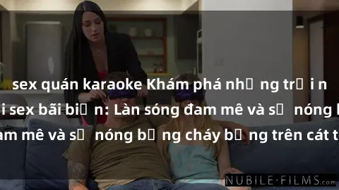 sex quán karaoke Khám phá những trải nghiệm độc đáo tại sex bãi biển: Làn sóng đam mê và sự nóng bỏng cháy bỏng trên cát trắng