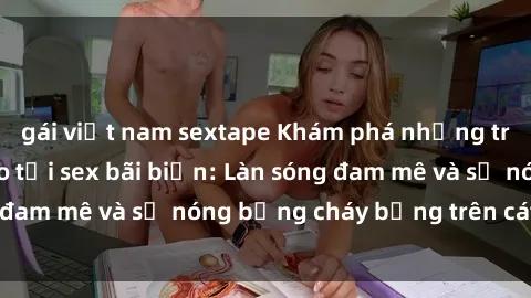 gái việt nam sextape Khám phá những trải nghiệm độc đáo tại sex bãi biển: Làn sóng đam mê và sự nóng bỏng cháy bỏng trên cát trắng