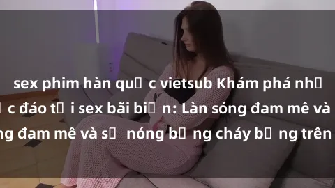 sex phim hàn quốc vietsub Khám phá những trải nghiệm độc đáo tại sex bãi biển: Làn sóng đam mê và sự nóng bỏng cháy bỏng trên cát trắng